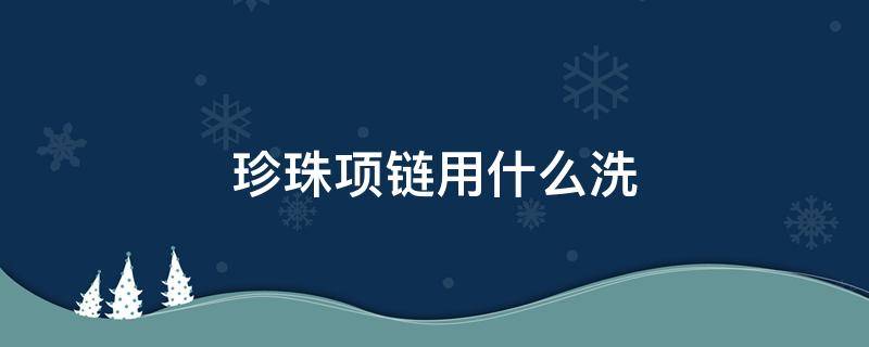 珍珠项链用什么洗（珍珠项链用什么洗可以恢复光泽）