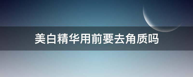 美白精华用前要去角质吗 去完角质可以用精华水吗