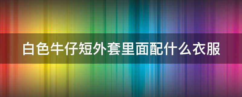 白色牛仔短外套里面配什么衣服 白色牛仔短外套里面配什么衣服图片