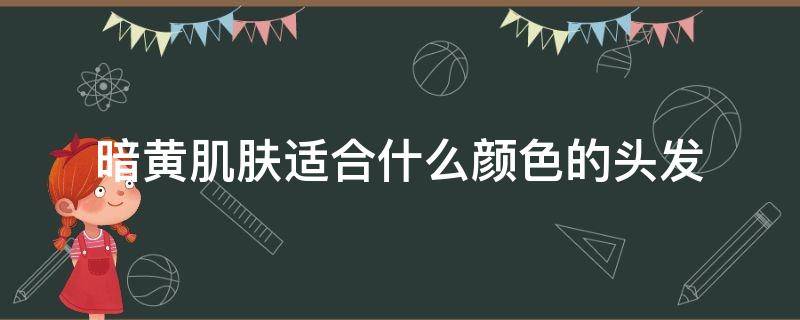 暗黄肌肤适合什么颜色的头发（皮肤暗黄适合的头发颜色）