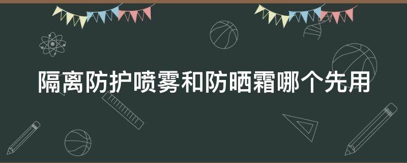 隔离防护喷雾和防晒霜哪个先用（隔离防护喷雾和防晒霜哪个先用好）