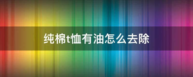 纯棉t恤有油怎么去除 短袖t恤上面有油怎么清洗掉