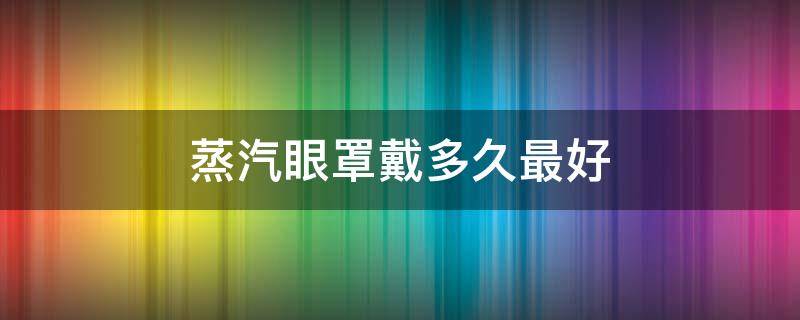 蒸汽眼罩戴多久最好 蒸汽眼罩多久戴一次比较好