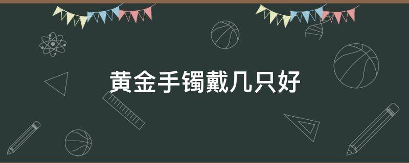 黄金手镯戴几只好 黄金手镯几克戴着合适