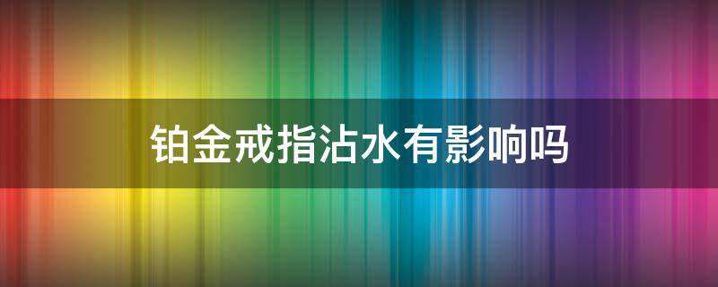 铂金戒指沾水有影响吗 铂金戒指沾水会掉色么