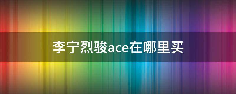 李宁烈骏ace在哪里买（李宁烈骏ace1.5值得买吗）