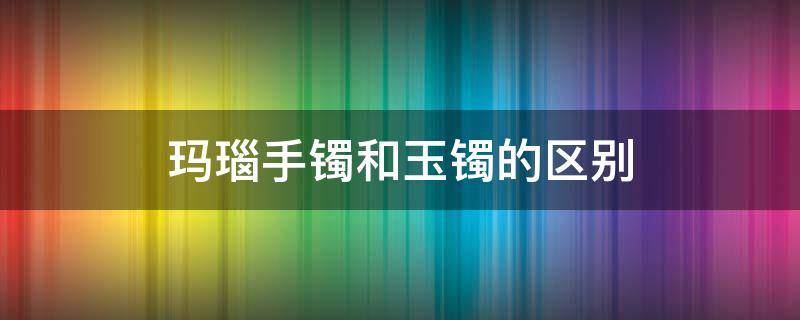 玛瑙手镯和玉镯的区别 玛瑙手镯与翡翠手镯的区别