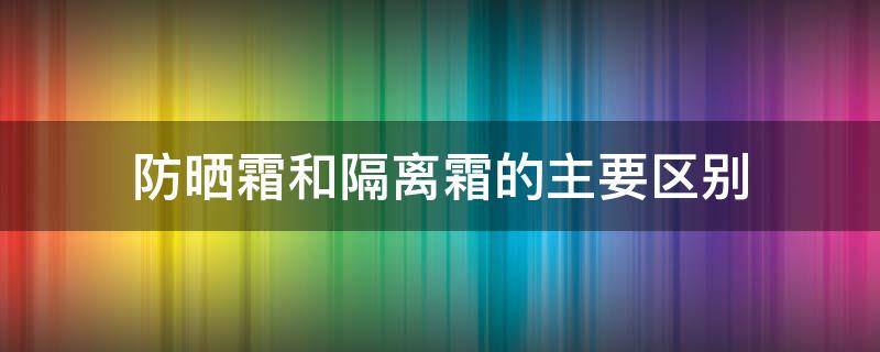 防晒霜和隔离霜的主要区别（防晒霜,隔离霜有什么区别）