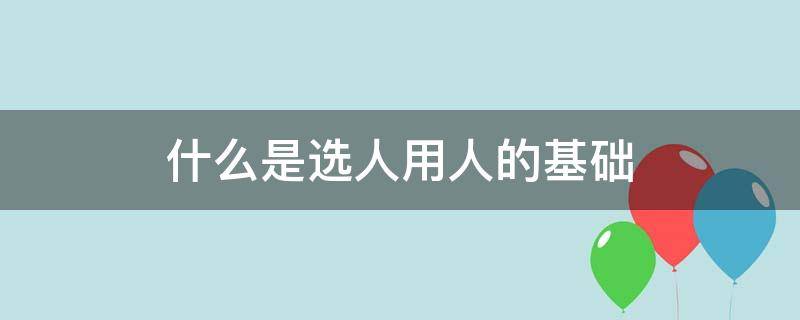 什么是选人用人的基础 选人用人的根本要求