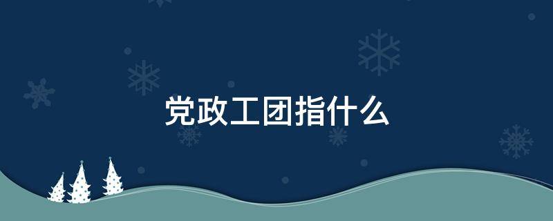 党政工团指什么 党政工团工作是做什么