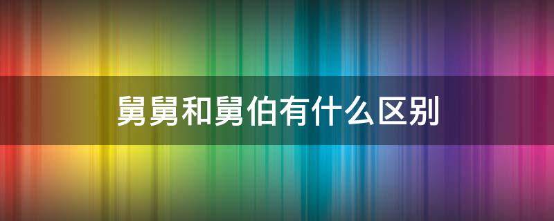 舅舅和舅伯有什么区别 舅舅和舅公有什么区别