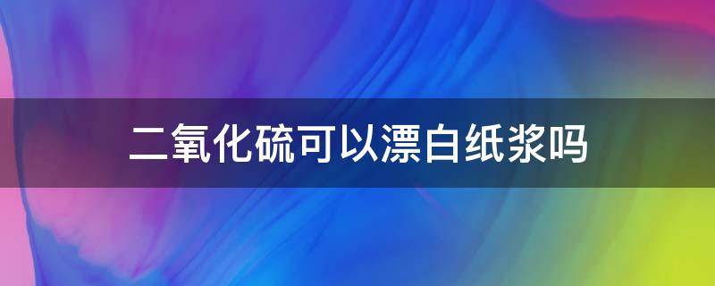 二氧化硫可以漂白纸浆吗 二氧化硫漂白纸浆是漂白性吗