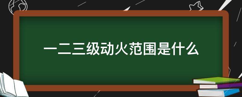 一二三级动火范围是什么 一,二,三级动火标准是什么