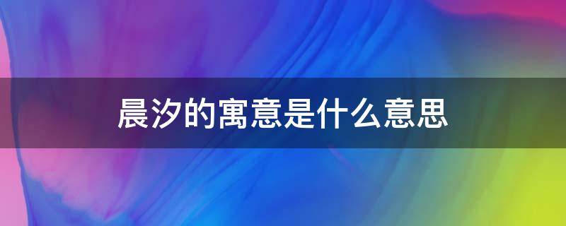 晨汐的寓意是什么意思（女孩叫晨汐寓意好吗）