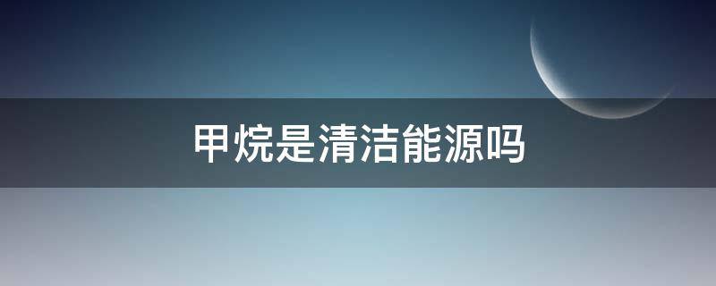 甲烷是清洁能源吗（甲烷是最清洁的能源吗）