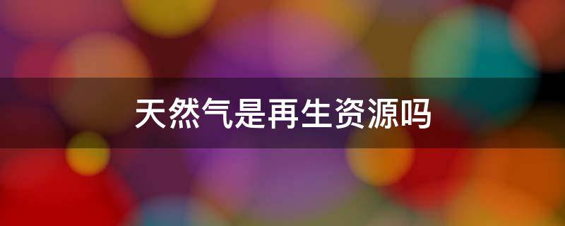 天然气是再生资源吗 天然气是再生资源吗?视频