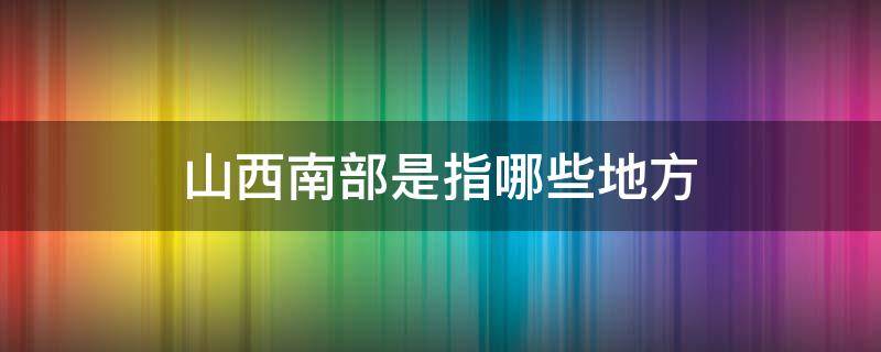 山西南部是指哪些地方 山西的南部是什么地方