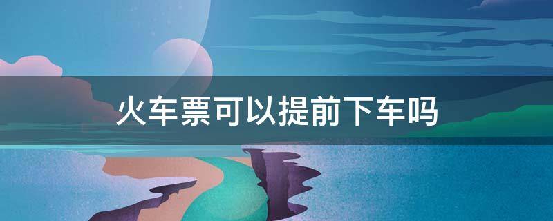 火车票可以提前下车吗 火车票可以提前下车吗,需要换票吗