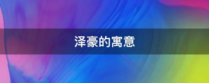 泽豪的寓意（泽豪名字的寓意怎么样）