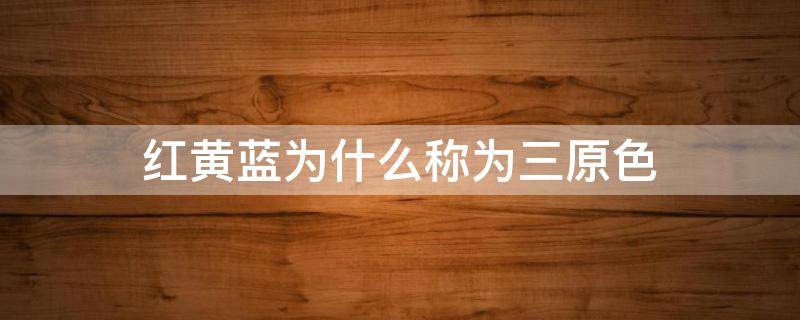 红黄蓝为什么称为三原色 为什么将红绿蓝称为三原色