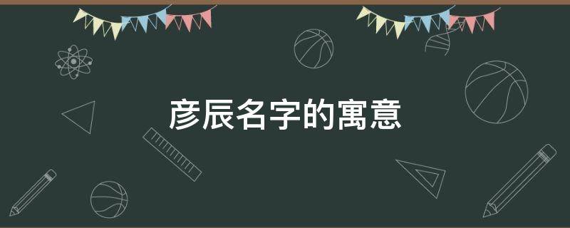 彦辰名字的寓意 彦辰这个名字的由来