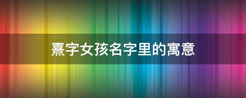 熹字女孩名字里的寓意 熹在女孩名字里的寓意