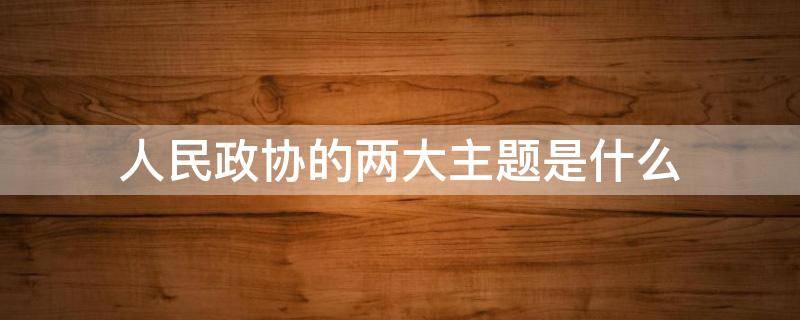 人民政协的两大主题是什么（人民政协的两大主题是什么?人民政协的三大职能是什么?）