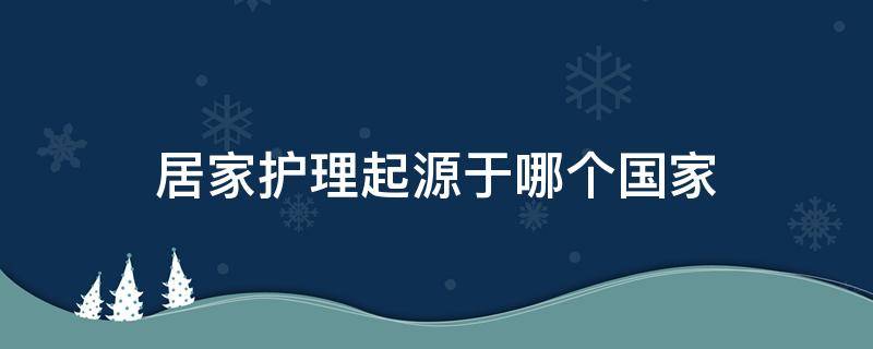 居家护理起源于哪个国家 家政服务起源于哪个国家