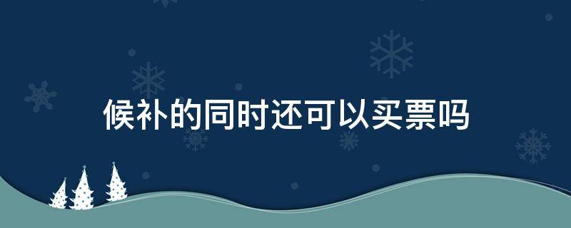 候补的同时还可以买票吗 候补和买票可以同时吗