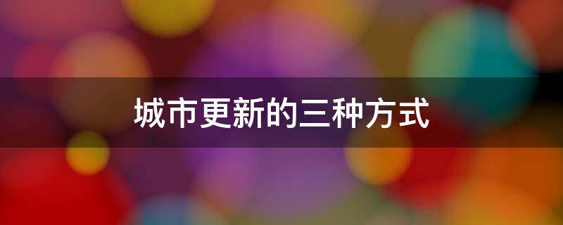 城市更新的三种方式 城市更新的三种方式,欧美国家都是如何做的?