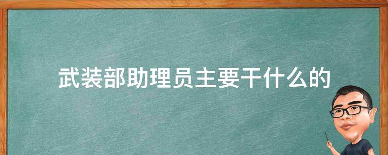 武装部助理员主要干什么的（县武装部助理员主要干什么的）