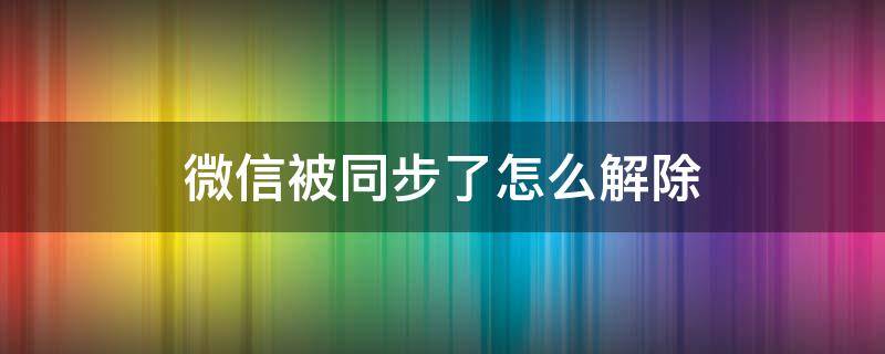 微信被同步了怎么解除 微信同步可以解除吗