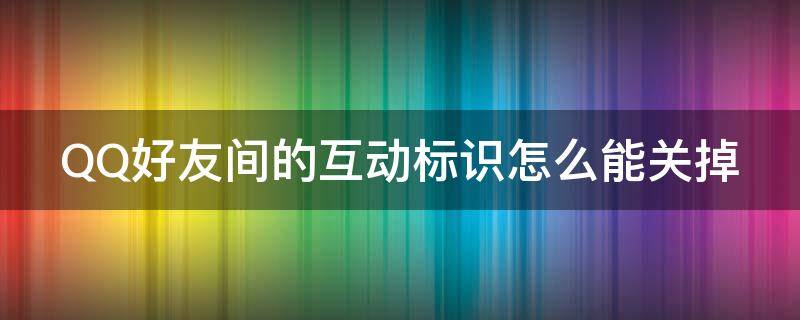 QQ好友间的互动标识怎么能关掉 qq好友的互动标识怎么关闭