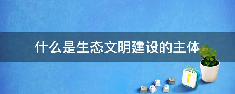 什么是生态文明建设的主体 什么是生态文明建设的主体,生态文明建设与人的