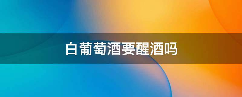 白葡萄酒要醒酒吗（白葡萄酒要醒酒吗?白葡萄酒醒酒的原因）