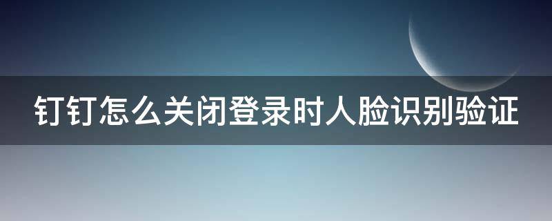 钉钉怎么关闭登录时人脸识别验证 钉钉怎么关闭登录时人脸识别验证失败