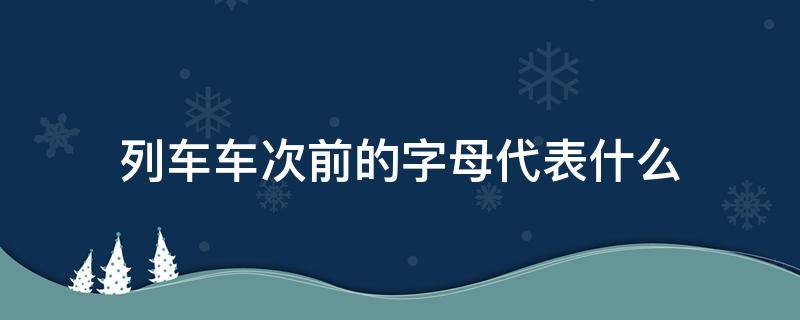 列车车次前的字母代表什么 列车车次前的字母代表什么以及速度