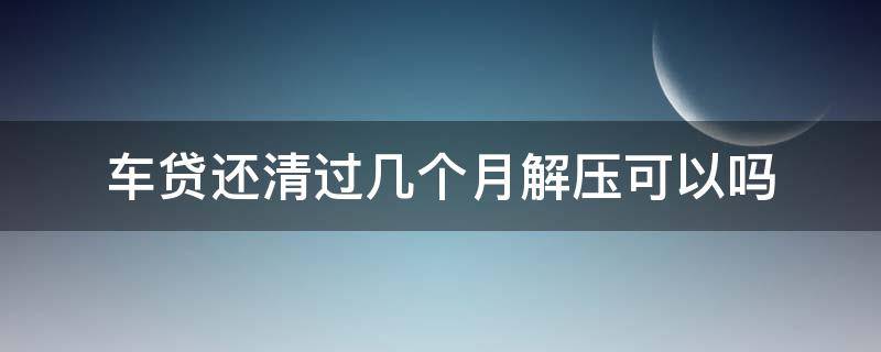 车贷还清过几个月解压可以吗 车子贷款还清后多久才能解压