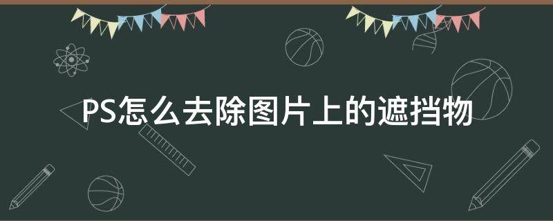 PS怎么去除图片上的遮挡物 如何用ps抹掉遮挡物