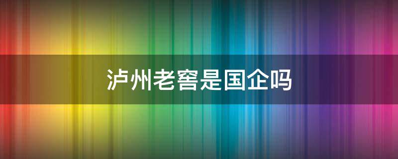 泸州老窖是国企吗 泸州老窖是国企吗待遇如何