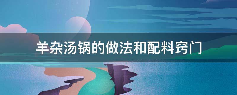 羊杂汤锅的做法和配料窍门 羊杂汤锅的做法 最正宗的做法