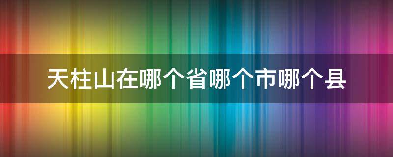 天柱山在哪个省哪个市哪个县 天柱山在哪个省哪个县