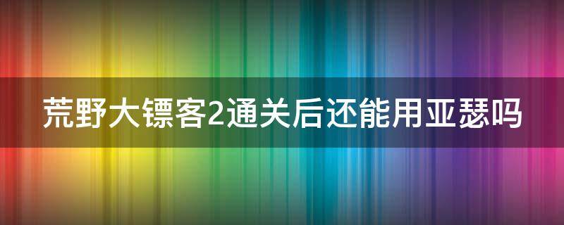 荒野大镖客2通关后还能用亚瑟吗 荒野大镖客2主线打完可以用亚瑟嘛