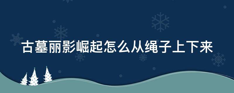 古墓丽影崛起怎么从绳子上下来 古墓丽影崛起怎么用绳子