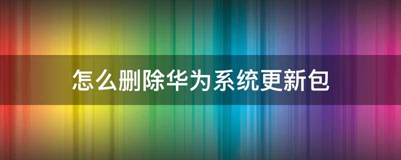 怎么删除华为系统更新包 怎么删除华为的系统更新包