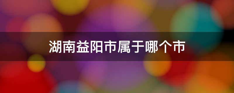 湖南益阳市属于哪个市 益阳市是哪个省哪个市