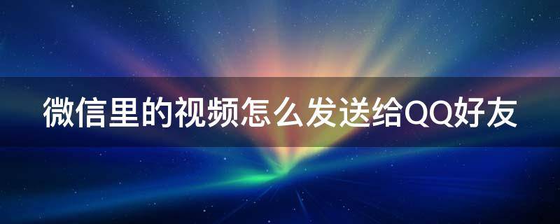 微信里的视频怎么发送给QQ好友 微信里的视频怎么发送给qq好友