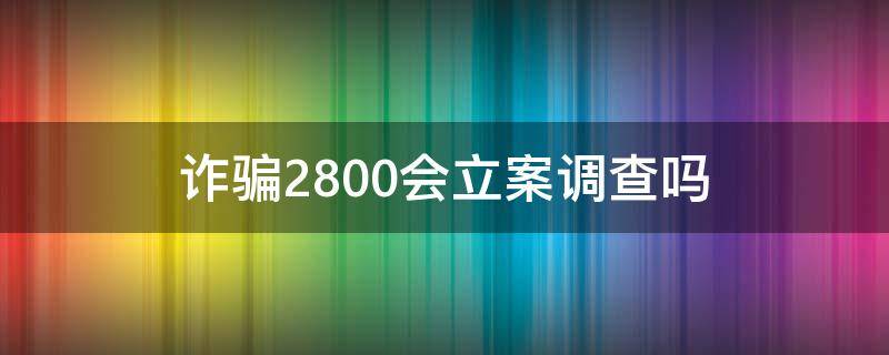 诈骗2800会立案调查吗（诈骗2800元判多久）