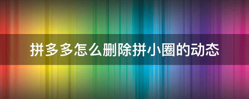 拼多多怎么删除拼小圈的动态 拼多多拼小圈好友动态怎么删除