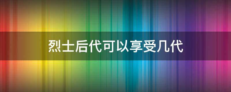 烈士后代可以享受几代（烈士后代可以享受几代高考加分）